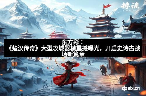 东方彩：《楚汉传奇》大型攻城器械震撼曝光，开启史诗古战场新篇章